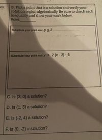 B. Pick a point that is a solution and verify your
solution region algebraically. Be sure to check each
inequality and show your work below.
Point:
es.
Substitute your-point into: y <3
Substitute your point into: y > 2 |x - 3|- 6
C. Is (3, 0) a solution?
D. Is (1, 3) a solution?
E. Is (-2, 4) a solution?
F. Is (0, -2) a solution?
