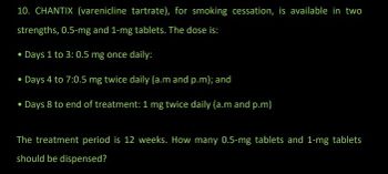 10. CHANTIX (varenicline tartrate), for smoking cessation, is available in two
strengths, 0.5-mg and 1-mg tablets. The dose is:
• Days 1 to 3: 0.5 mg once daily:
• Days 4 to 7:0.5 mg twice daily (a.m and p.m); and
• Days 8 to end of treatment: 1 mg twice daily (a.m and p.m)
The treatment period is 12 weeks. How many 0.5-mg tablets and 1-mg tablets
should be dispensed?