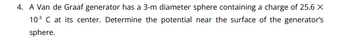 4. A Van de Graaf generator has a 3-m diameter sphere containing a charge of 25.6 X
10³ C at its center. Determine the potential near the surface of the generator's
sphere.