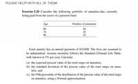 PLEASE HELPI WITH ALL OF THEMI
Exercise 5.20 Consider the following portfolio of annuities-due currently
being paid from the assets of a pension fund.
Age
Number of annuitants
60
40
70
30
80
10
Each annuity has an annual payment of $10000. The lives are assumed to
be independent. Assume mortality follows the Standard Ultimate Life Table,
with interest at 5% per year. Calculate
(a) the expected present value of the total outgo on annuities,
(b) the standard deviation of the present value of the total outgo on annu-
ities, and
(c) the 95th percentile of the distribution of the present value of the total outgo
on annuities, using a Normal approximation.
