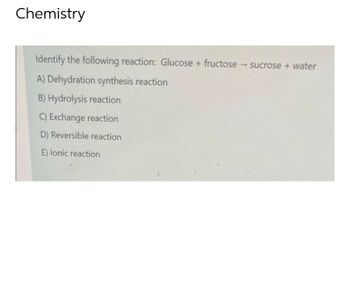 Chemistry
Identify the following reaction: Glucose + fructose → sucrose + water
A) Dehydration synthesis reaction
B) Hydrolysis reaction
C) Exchange reaction
D) Reversible reaction
E) lonic reaction