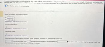 ←
A data set includes times (in minutes) of taxi cab rides in New York City yellow cabs during a Friday morning of the same day in a recent year. Using 33 of the times to test the claim that
the mean of all such times is less than 15 minutes, the accompanying Minitab display is obtained. Test the given claim by using the display provided from Minitab. Use a 0.10 significance
level.
⑪Click the icon to view the Minitab display.
Identify the null and alternative hypotheses.
Ho
H₁:
(Type integers or decimals. Do not round.)
Identify the test statistic.
(Round to two decimal places as needed.)
Identify the P-value.
(Round to three decimal places as needed.)
State the conclusion about the null hypothesis, as well as the final conclusion that addresses the original claim.
the null hypothesis. There
sufficient evidence at the 0.10 significance level to
City yellow cabs during the Friday morning is less than 15 minutes.
the claim that the mean time of all taxi cab rides in New York