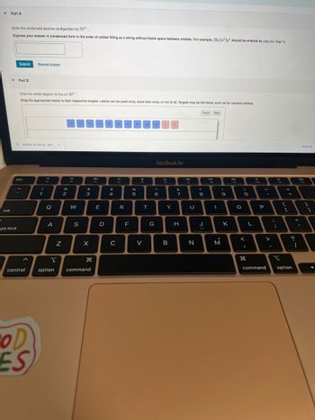 -
Y
tab
Part A
Enter the condensed electron configuration for Ni³+.
Express your answer. condensed form in the order of orbital filling as a string without blank space between orbitals. For example, [He]2s22p² should be entered as [He] 2s^22p^2.
▼
Submit Request Answer
aps lock
Part B.
Draw the orbital diagram for the ion Ni³+.
Drag the appropriate labels to their respective targets. Labels can be used once, more than once, or not at all. Targets may be left blank, such as for unused orbitals.
Mother to Son &....pdf
esc
control
COD
ES
!
1
FI
Q
A
N
2
1s 28 2p 3s 3p 3d 48
900
12
W
S
#
#
3
X
H
1
option command
80
F3
E
D
$
4
C
a
R
F
4p
%
5
4
V
4d
T
41 1 1L
G
MacBook Air
^
6
Y
B
&
7
H
F7
U
N
Reset Help
*
8
J
D-II
FR
I
(
M
9
K
O
)
O
I
L
d
F10
-
P
command
:
;
FI
t
{
+
[
=
11
?
I
option
Show All
F12
1
