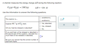 **Chemical Reaction Energy Change Exploration**

A chemist measures the energy change \( \Delta H \) during the following reaction:

\[ 
\text{Cl}_2(g) + \text{H}_2(g) \rightarrow 2\text{HCl}(g) \quad \Delta H = -184 \text{ kJ} 
\]

Use the information to answer the following questions.

1. **This reaction is...**
   - [ ] endothermic.
   - [ ] exothermic.

2. **Suppose 46.7 g of \( \text{Cl}_2 \) react. Will any heat be released or absorbed?**
   - [ ] Yes, absorbed.
   - [ ] Yes, released.
   - [ ] No.

3. **If you said heat will be released or absorbed in the second part of this question, calculate how much heat will be released or absorbed.**

   \[ \_\_\_\_ \text{ kJ} \]

   Be sure your answer has the correct number of significant digits.

**Diagram Explanation:**

There is a small box with a toggle labeled ×10, used for calculations potentially involving multiplication by 10.