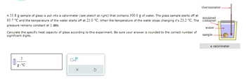 A 55.8 g sample of glass is put into a calorimeter (see sketch at right) that contains 300.0 g of water. The glass sample starts off at
93.7 °C and the temperature of the water starts off at 21.0 °C. When the temperature of the water stops changing it's 23.2 °C. The
pressure remains constant at 1 atm.
Calculate the specific heat capacity of glass according to this experiment. Be sure your answer is rounded to the correct number of
significant digits.
g-°C
OP
X
S
thermometer-
insulated
container
water.
sample
a calorimeter