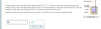 A sample of glass, which has a specific heat capacity of 0.670 J-g
, is put into a calorimeter (see sketch at right) that
contains 250.0 g of water. The glass sample starts off at 85.3 °C and the temperature of the water starts off at 18.0 °C. When the
temperature of the water stops changing it's 20.5 °C. The pressure remains constant at 1 atm.
•°C-1
Calculate the mass of the glass sample. Be sure your answer is rounded to the correct number of significant digits.
19
x10
thermometer.
insulated
container
water
sample
a calorimeter