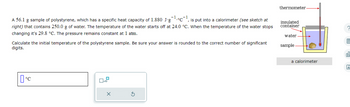 A 56.1 g sample of polystyrene, which has a specific heat capacity of 1.880 J-g °C-1 is put into a calorimeter (see sketch at
right) that contains 250.0 g of water. The temperature of the water starts off at 24.0 °C. When the temperature of the water stops
changing it's 29.8 °C. The pressure remains constant at 1 atm.
Calculate the initial temperature of the polystyrene sample. Be sure your answer is rounded to the correct number of significant
digits.
°C
thermometer.
insulated
container
water
sample.
a calorimeter
區
OU
Ar
