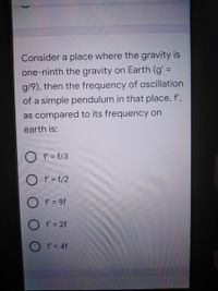 Consider a place where the gravity is
one-ninth the gravity on Earth (g' =
%3D
g/9), then the frequency of oscillation
of a simple pendulum in that place, f',
as compared to its frequency on
earth is:
f' = f/3
O f = f/2
O f = 9f
O f' = 2f
O f'= 4f
