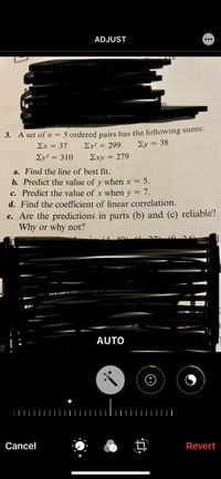 ADJUST
...
in.
3. A set of n = 5 ordered pairs has the following sums:
Σχ-37
Ex? = 299
Σy38
Ey? = 310
Σχy 279
a. Find the line of best fit.
b. Predict the value of y when x = 5.
c. Predict the value of x when y = 7.
d. Find the coefficient of linear correlation.
e. Are the predictions in parts (b) and (c) reliable?
Why or why not?
AUTO
Cancel
Revert
