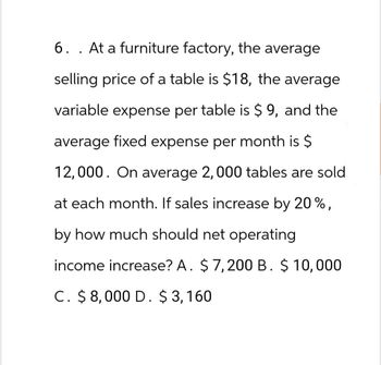 6. . At a furniture factory, the average
selling price of a table is $18, the average
variable expense per table is $ 9, and the
average fixed expense per month is $
12,000. On average 2, 000 tables are sold
at each month. If sales increase by 20%,
by how much should net operating
income increase? A. $ 7,200 B. $ 10,000
C. $8,000 D. $3,160