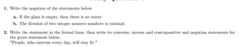 1. Write the negation of the statements below.
a. If the glass is empty, then there is no water.
b. The division of two integer nonzero numbers is rational.
2. Write the statement in the formal form, then write its converse, inverse and contrapositive and negation statements for
the given statement below.
"People, who exercise every day, will stay fit."