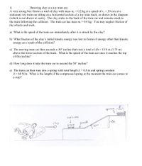 1)
A very strong boy throws a wad of clay with mass m. = 0.2 kg at a speed of v. = 30 m/s at a
stationary toy train car sitting on a horizontal section of a toy train track, as shown in the diagram
(which is not drawn to scale). The clay sticks to the back of the train car and remains stuck to
the train following the collision. The train car has mass m,= 0.4 kg. You may neglect friction of
the wheels and track.
Throwing clay at a toy train car.
a) What is the speed of the train car immediately after it is struck by the clay?
b) What fraction of the clay's initial kinetic energy was lost to forms of energy other than kinetic
energy as a result of the collision?
c) The moving train car then ascends a 30° incline that rises a total of Ah = 15/4 m (3.75 m)
above the lower section of the track. What is the speed of the train car once it reaches the top
of this incline?
d) How long does it take the train car to ascend the 30° incline?
e) The train car then runs into a spring with total length L = 0.8 m and spring constant
k= 60 N/m. What is the length of the compressed spring at the moment the train car comes to
a stop?
spring e
train car
clay
frack
300
