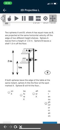 8:33
ul LTE
2D Projectiles L
ΚΟΣ
3 of 20
04:31/50:00
Two spheres A and B, where A has equal mass
В,
are projected at the same horizontal velocity off the
edge of two different height shelves. Sphere A
leaves from a height of 2.0 m. Sphere B leaves a
shelf 1.0 m off the floor.
2 m
1m
If both spheres leave the edge of the table at the
same instant, sphere A hits the floor at the spot
marked X. Sphere B will hit the floor...
on
be
aft
no
fo
er
re
en
ou
gh
inf
or
ati
on
