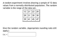 A random experiment involves drawing a sample of 12 data
values from a normally distributed population. The random
variable is the range of the data set.
13 21 23 29
29 31 39 39
39 41| 45 47
Give the random variable. (Appropriate rounding rules still
apply.)
r.V. =
