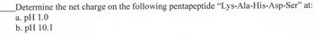 Determine the net charge on the following pentapeptide "Lys-Ala-His-Asp-Ser" at:
a. pH 1.0
b. pH 10.1