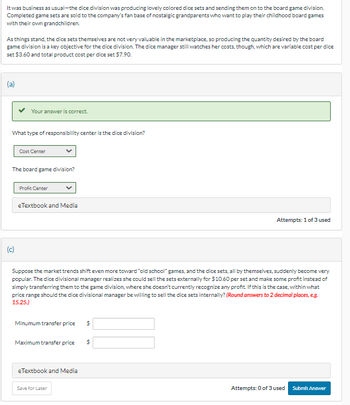 It was business as usual-the dice division was producing lovely colored dice sets and sending them on to the board game division.
Completed game sets are sold to the company's fan base of nostalgic grandparents who want to play their childhood board games
with their own grandchildren.
As things stand, the dice sets themselves are not very valuable in the marketplace, so producing the quantity desired by the board
game division is a key objective for the dice division. The dice manager still watches her costs, though, which are variable cost per dice
set $3.60 and total product cost per dice set $7.90.
Your answer is correct.
What type of responsibility center is the dice division?
(c)
Cost Center
The board game division?
Profit Center
eTextbook and Media
Suppose the market trends shift even more toward "old school" games, and the dice sets, all by themselves, suddenly become very
popular. The dice divisional manager realizes she could sell the sets externally for $10.60 per set and make some profit instead of
simply transferring them to the game division, where she doesn't currently recognize any profit. If this is the case, within what
price range should the dice divisional manager be willing to sell the dice sets internally? (Round answers to 2 decimal places, e.g.
15.25.)
Minumum transfer price $
Maximum transfer price
eTextbook and Media
Save for Later
Attempts: 1 of 3 used
$
Attempts: 0 of 3 used
Submit Answer