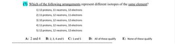 Which of the following arrangements represent different isotopes of the same element?
1) 12 protons, 11 neutrons, 12 electrons
2) 11 protons, 12 neutrons, 11 electrons
3) 10 protons, 12 neutrons, 12 electrons
4) 11 protons, 12 neutrons, 10 electrons
5) 12 protons, 12 neutrons, 12 electrons
B: 2, 3, 4 and 5 C: 1 and 5
A: 2 and 4
D: All of these qualify E: None of these qualify