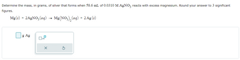 Determine the mass, in grams, of silver that forms when 58.6 mL of 0.0310 M AgNO3 reacts with excess magnesium. Round your answer to 3 significant
figures.
Mg(s) + 2AgNO3(aq)
Mg(NO3)₂ (aq) + 2 Ag (s)
g Ag