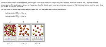 There are three sets of sketches below, showing the same pure molecular compound (sulfur dioxide, molecular formula SO₂) at three different
temperatures. The sketches are drawn as if a sample of sulfur dioxide were under a microscope so powerful that individual atoms could be seen. Only
one sketch in each set is correct.
Use the slider to choose the correct sketch in each set. You may need the following information:
melting point of SO₂: -72.0 °C
boiling point of SO₂: -10.0 °C
2
A
4 5
I
-23. °C
B
4
- 102. °℃
C
121. °℃