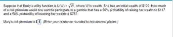 Suppose that Emily's utility function is U(W)=√W, where W is wealth. She has an initial wealth of $100. How much
of a risk premium would she want to participate in a gamble that has a 50% probability of raising her wealth to $117
and a 50% probability of lowering her wealth to $78?
Mary's risk premium is $5. (Enter your response rounded to two decimal places.)