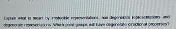 Explain what is meant by irreducible representations, non-degenerate representations and
degenerate representations. Which point groups will have degenerate directional properties?