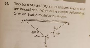 34.
Two bars AO and BO are of uniform area 'A' and
are hinged at O. What is the vertical deflection at
O when elastic modulus is uniform.
A
B
L
45°
45°
W