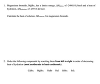 1. Magnesium bromide, MgBr2, has a lattice energy, AHjattice, of -2406.0 kJ/mol and a heat of
hydration, AHħydration, Of -2591.6 kJ/mol.
Calculate the heat of solution, AHsolution, for magnesium bromide.
2. Order the following compounds by rewriting them from left to right in order of decreasing
heat of hydration (most exothermic to least exothermic).
СаBrz
MgBr2
NaBr
Nal
SrBr2
Srl2
