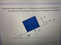 If a wooden block of weight W = 9.7 N placed on a smooth surface inclined at .2
%3D
大
an angle 35 and is at rest, then the reaction (F) offered by the surface is
35°
- 5.6 N O
ON
