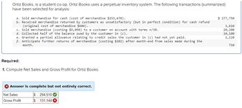 Ortiz Books, is a student co-op. Ortiz Books uses a perpetual inventory system. The following transactions (summarized)
have been selected for analysis:
a. Sold merchandise for cash (cost of merchandise $153,470).
b. Received merchandise returned by customers as unsatisfactory (but in perfect condition) for cash refund
(original cost of merchandise $604).
c. Sold merchandise (costing $9,090) to a customer on account with terms n/30.
d. Collected half of the balance owed by the customer in (c).
e. Granted a partial allowance relating to credit sales the customer in (c) had not yet paid.
f. Anticipate further returns of merchandise (costing $202) after month-end from sales made during the
month.
$ 277,750
1,610
20,200
10,100
1,120
710
Required:
1. Compute Net Sales and Gross Profit for Ortiz Books.
Answer is complete but not entirely correct.
Net Sales
$294,510
Gross Profit
$131,144