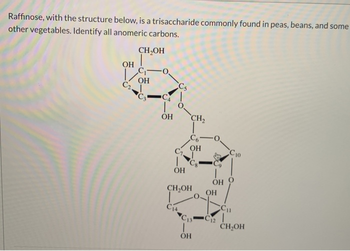 Raffinose, with the structure below, is a trisaccharide commonly found in peas, beans, and some
other vegetables. Identify all anomeric carbons.
ОН
С
CH₂OH
C-
ОН
-0,
OH
C1.
ОН
CH2
„СБ
ОН
ОН
CH₂OH
C4
C13
ОН
ОН
Cп
ch |
Сю
CH OH