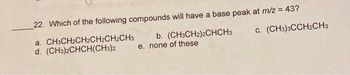 22. Which of the following compounds will have a base peak at m/z = 43?
a. CH3CH2CH2CH2CH2CH3
d. (CH3)2CHCH(CH3)2
b. (CH3CH2)2CHCH3
e. none of these
C. (CH3)3CCH2CH3