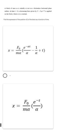 A block of mass m is initially at rest on a frictionless horizontal plane
surface. At time t =0, a decreasing force given by F = Foe-at is applied
on the block, where a is a constant.
Find the expression of the position x(t) of the block as a function of time.
-at
Fo
X =
1
+t)
a
та
a
-t
Fo
X =
та
a
