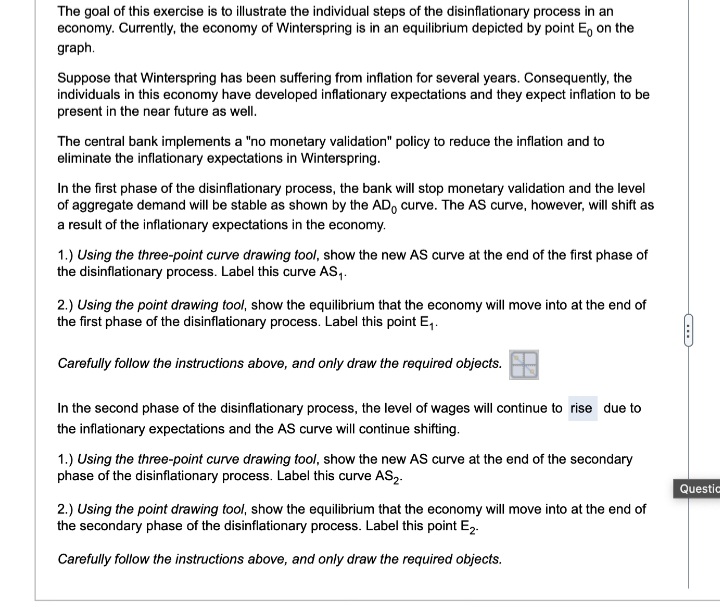The goal of this exercise is to illustrate the individual steps of the disinflationary process in an
economy. Currently, the economy of Winterspring is in an equilibrium depicted by point Е on the
graph.
Suppose that Winterspring has been suffering from inflation for several years. Consequently, the
individuals in this economy have developed inflationary expectations and they expect inflation to be
present in the near future as well.
The central bank implements a "no monetary validation" policy to reduce the inflation and to
eliminate the inflationary expectations in Winterspring.
In the first phase of the disinflationary process, the bank will stop monetary validation and the level
of aggregate demand will be stable as shown by the AD curve. The AS curve, however, will shift as
a result of the inflationary expectations in the economy.
1.) Using the three-point curve drawing tool, show the new AS curve at the end of the first phase of
the disinflationary process. Label this curve AS₁.
2.) Using the point drawing tool, show the equilibrium that the economy will move into at the end of
the first phase of the disinflationary process. Label this point E₁.
Carefully follow the instructions above, and only draw the required objects.
In the second phase of the disinflationary process, the level of wages will continue to rise due to
the inflationary expectations and the AS curve will continue shifting.
1.) Using the three-point curve drawing tool, show the new AS curve at the end of the secondary
phase of the disinflationary process. Label this curve AS2.
Questio
2.) Using the point drawing tool, show the equilibrium that the economy will move into at the end of
the secondary phase of the disinflationary process. Label this point E2.
Carefully follow the instructions above, and only draw the required objects.
C