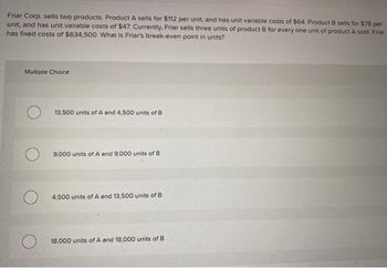 Friar Corp. sells two products. Product A sells for $112 per unit, and has unit variable costs of $64. Product B sells for $78 per
unit, and has unit variable costs of $47. Currently, Friar sells three units of product B for every one unit of product A sold. Friar
has fixed costs of $634,500. What is Friar's break-even point in units?
Multiple Choice
13,500 units of A and 4,500 units of B
9,000 units of A and 9,000 units of B
4,500 units of A and 13,500 units of B
18,000 units of A and 18,000 units of B