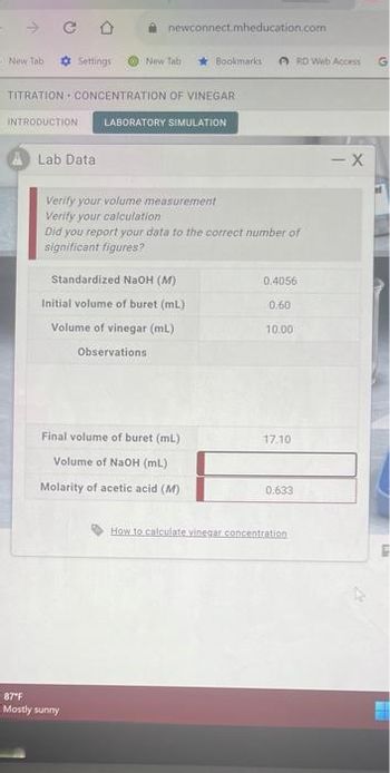 New Tab
CO
INTRODUCTION
Settings
Lab Data
newconnect.mheducation.com
TITRATION CONCENTRATION OF VINEGAR
New Tab
87"F
Mostly sunny
Bookmarks RD Web Access G
LABORATORY SIMULATION
Verify your volume measurement
Verify your calculation
Did you report your data to the correct number of
significant figures?
Standardized NaOH (M)
Initial volume of buret (mL)
Volume of vinegar (ml)
Observations
Final volume of buret (mL)
Volume of NaOH (mL)
Molarity of acetic acid (M)
0.4056
0.60
10.00
17.10
0.633
How to calculate vinegar concentration
- X
