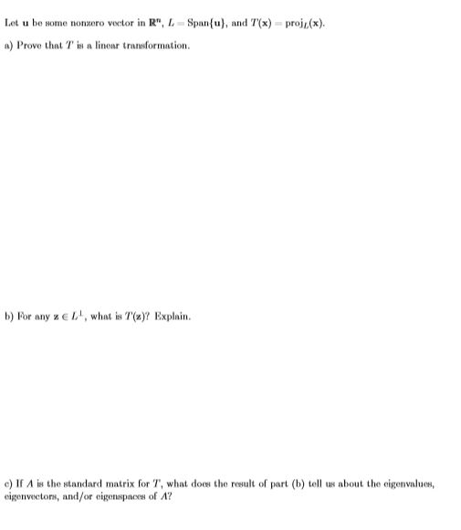 Let u be some nonzero vector in R", L
Span(u), and T(x) proj,(x)
a) Prove that T is a linear transformation
b) For any z E L, what is T(z)? Explain
e) If A is the standard matrix for T, what does the result of part (b) tell us about the eigenvalues,
eigenvectons, and/or eigenspaces of A?
