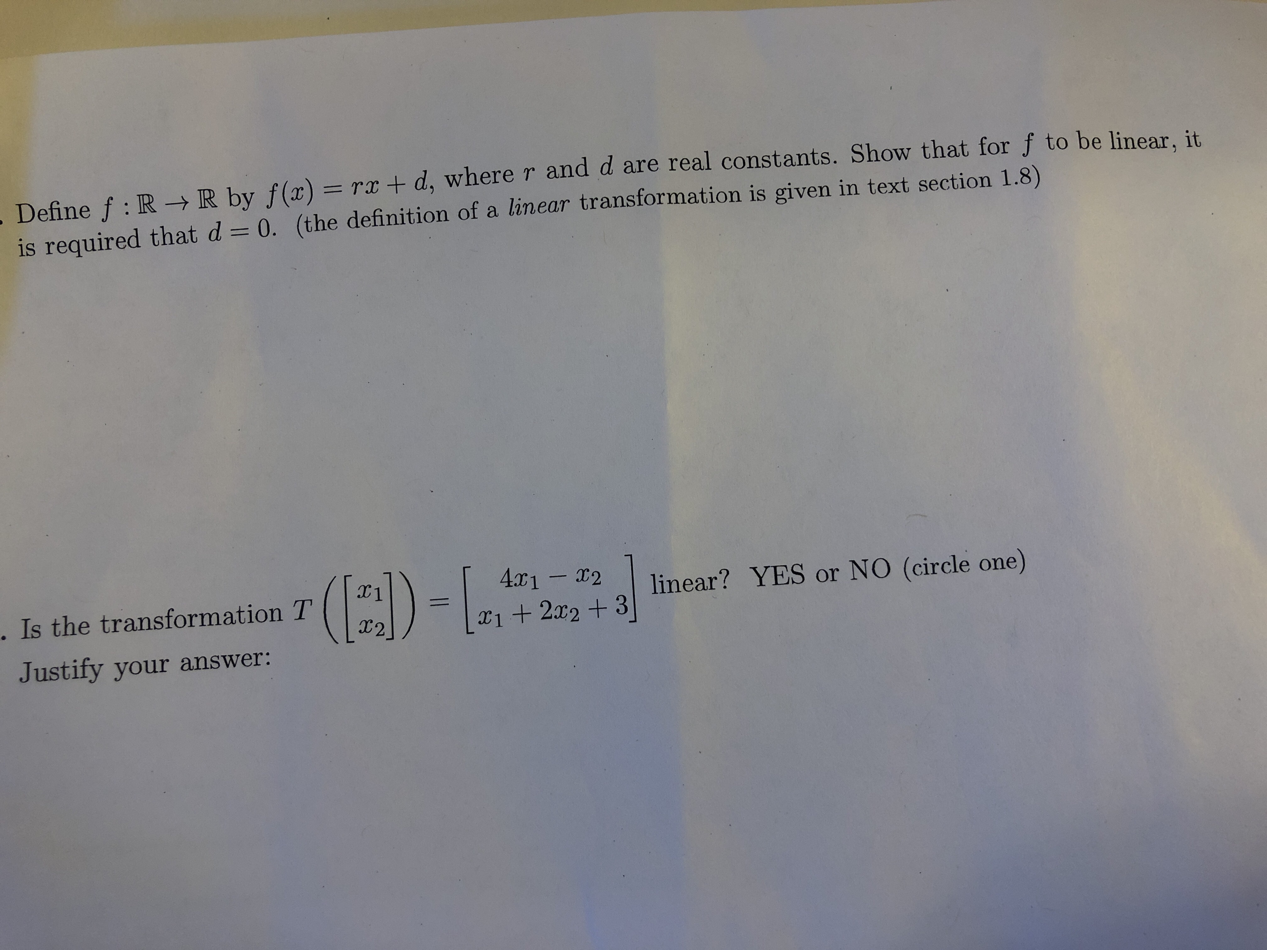 .Define f: R- R by f(x) = rx + d, where r and d are real constants. Show that for f to be linear, it
is required that d 0. (the definition of a linear transformation is given in text section 1.8)
()-
4r1-2
. Is the transformation T
linear? YES or NO (circle one)
I2
X122+3
Justify your answer:
