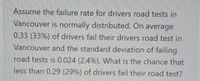 Assume the failure rate for drivers road tests in
Vancouver is normally distributed. On average
0.33 (33%) of drivers fail their drivers road test in
Vancouver and the standard deviation of failing
road tests is 0.024 (2.4%). What is the chance that
less than 0.29 (29%) of drivers fail their road test?
