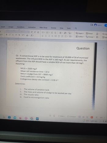 et
Insert Design
ion -
3'
Transitions
Animation
D
* Ω
BIUAS X² A &
Determine:
Slide Show
A A & E E EE ab A
v
Review
MLSS = 2500 mg/l
Mean cell residence time = 10 d
View
Return sludge from SST = 8000 mg/l
Yield coefficient = 0.8 kg/kg
Endogenous decay rate constant = 0.06 d-¹
**
====12111 (0) -
Tools
Q1: A conventional ASP is to be used for treatment of 10,000 m³/d of municipal
wastewater. The influent BOD to the ASP is 160 mg/l. As per requirements, the
effluent from the ASP should have a soluble BOD of not more than 10 mg/l.
Assuming:
i.
The volume of aeration tank
ii. The mass and volume of sludge to be wasted per day
iii.
The recycle ratio
iv. Food to microorganism ratio
Notes-
a
Comment
Y
Shapes
Picture
A TextBox Arrange -
4
Question
Sign in
26°C Light rain
Q Find
Sele
80%