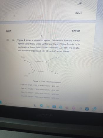 SULIT
30 V/s
-5-
40 1/s
(4). (a). Figure 2 shows a reticulation system. Estimate the flow rate in each
pipeline using Hardy-Cross Method and Hazen-William formula up to
two iterations. Adopt Hazen-William coefficient, C., as 100. The lengths
and diameters for pipes AB, BC, CD, and AD are as follows:
D
Le
50 l/s
120 l/s
Figure 2: Water reticulation system
Pipe AB: length = 900 m and diameter = 250 mm
Pipe BC: length = 750 m and diameter = 200 mm
Pipe CD: length=950 m and diameter = 250 mm
Pipe AD: length = 750 m and diameter = 200 mm
...5/-
SULIT
EAP 581
