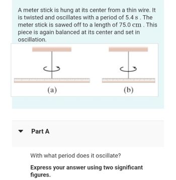 A meter stick is hung at its center from a thin wire. It
is twisted and oscillates with a period of 5.4 s. The
meter stick is sawed off to a length of 75.0 cm . This
piece is again balanced at its center and set in
oscillation.
(a)
Part A
(b)
With what period does it oscillate?
Express your answer using two significant
figures.