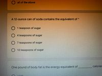 O all of the above
A 12-ounce can of soda contains the equivalent of
O 1 teaspoon of sugar
O
4 teaspoons of sugar
O 7 teaspoons of sugar
O10 teaspoons of sugar
One pound of body fat is the energy equivalent of
calories
