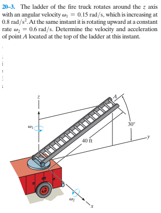 20-3. The ladder of the fire truck rotates around the z axis
with an angular velocity w = 0.15 rad/s, which is increasing at
0.8 rad/s. At the same instant it is rotating upward at a constant
rate w, = 0.6 rad/s. Determine the velocity and acceleration
of point A located at the top of the ladder at this instant.
30°
40 ft
