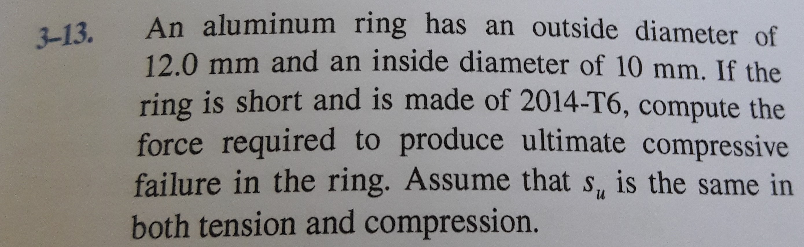 An aluminum ring has an outside diameter of
12.0 mm and an inside diameter of 10 mm. If the
ring is short and is made of 2014-T6, compute the
3-13.
force required to produce ultimate compressive
failure in the ring. Assume that s, is the same in
both tension and compression.
