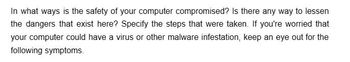 In what ways is the safety of your computer compromised? Is there any way to lessen
the dangers that exist here? Specify the steps that were taken. If you're worried that
your computer could have a virus or other malware infestation, keep an eye out for the
following symptoms.