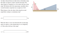 An object released from rest slides down a frictionless ramp
that makes an angle 0j of 60.0° with the horizontal. The
object begins at a height Hj of 12.0 m above the base of the
ramp. The bottom end of the ramp merges smoothly with a
H
second frictionless ramp that rises at angle 02 of 39.0°.
H2
What distance d does the object slide along the second
ramp before coming to a momentary stop?
d =
m
When the object is on its way back down the second ramp,
what is its speed vr at the moment that it is at a height H2
of 7.00 m above the base of the ramp?
Uf =
m/s
