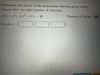 **Title: Finding Zeroes of a Polynomial Function**

**Instruction:**
Determine the zeroes of the polynomial function given below. Choose first the right number of solutions.

**Polynomial Function:**
\[ f(x) = x^3 - 4x^2 + 14x - 20 \]

**Number of Zeroes:**
A dropdown menu is provided, defaulting to the value "3".

**Solution Input:**
Zeroes are to be entered in the following format:
\[ \text{Zeroes} = \{ \_\_\_\_, \_\_\_\_, \_\_\_\_ \} \]

---

This section allows learners to apply polynomial root-finding techniques such as synthetic division, the Rational Root Theorem, or numerical methods to identify the zeroes of the given cubic function. After determining the zeroes, users should input them in the designated boxes.