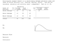 Sociologists suspect there's is a relationship between education level and
level of social activity (e.g., bowling, dancing, church).
Are the twO
variables (education and activity level) independent? Test at a = 54.
Education
(fo) ICollege
(fe)l College
l& Higher
High
School
Level of
High
Activity
Above Average
1E Higher School_
20
30
50
10
About Average
10
50
60
Below Average
10
80
90
Iotals
40
160
200
Ho:
Ha:
Decision Rule:
Decision:
Conclusion:
