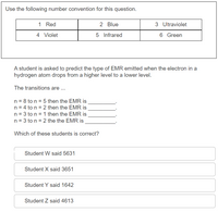 Use the following number convention for this question.
1 Red
2 Blue
3 Ultraviolet
4 Violet
5 Infrared
6 Green
A student is asked to predict the type of EMR emitted when the electron in a
hydrogen atom drops from a higher level to a lower level.
The transitions are .
n = 8 to n = 5 then the EMR is
n = 4 to n = 2 then the EMR is
n = 3 to n = 1 then the EMR is
n = 3 to n = 2 the the EMR is
Which of these students is correct?
Student W said 5631
Student X said 3651
Student Y said 1642
Student Z said 4613
