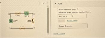 D
ww
F
C
8.50 Ω
11.5 V
15.0 V
6.22 Ω
B
15.1 Ω
www
A
< 1 of 1
>
Part E
Calculate the potential at point D
Express your answer using two significant figures.
VD = 1.6 V
Submit
Previous Answers
Answer Requested
Provide Feedback